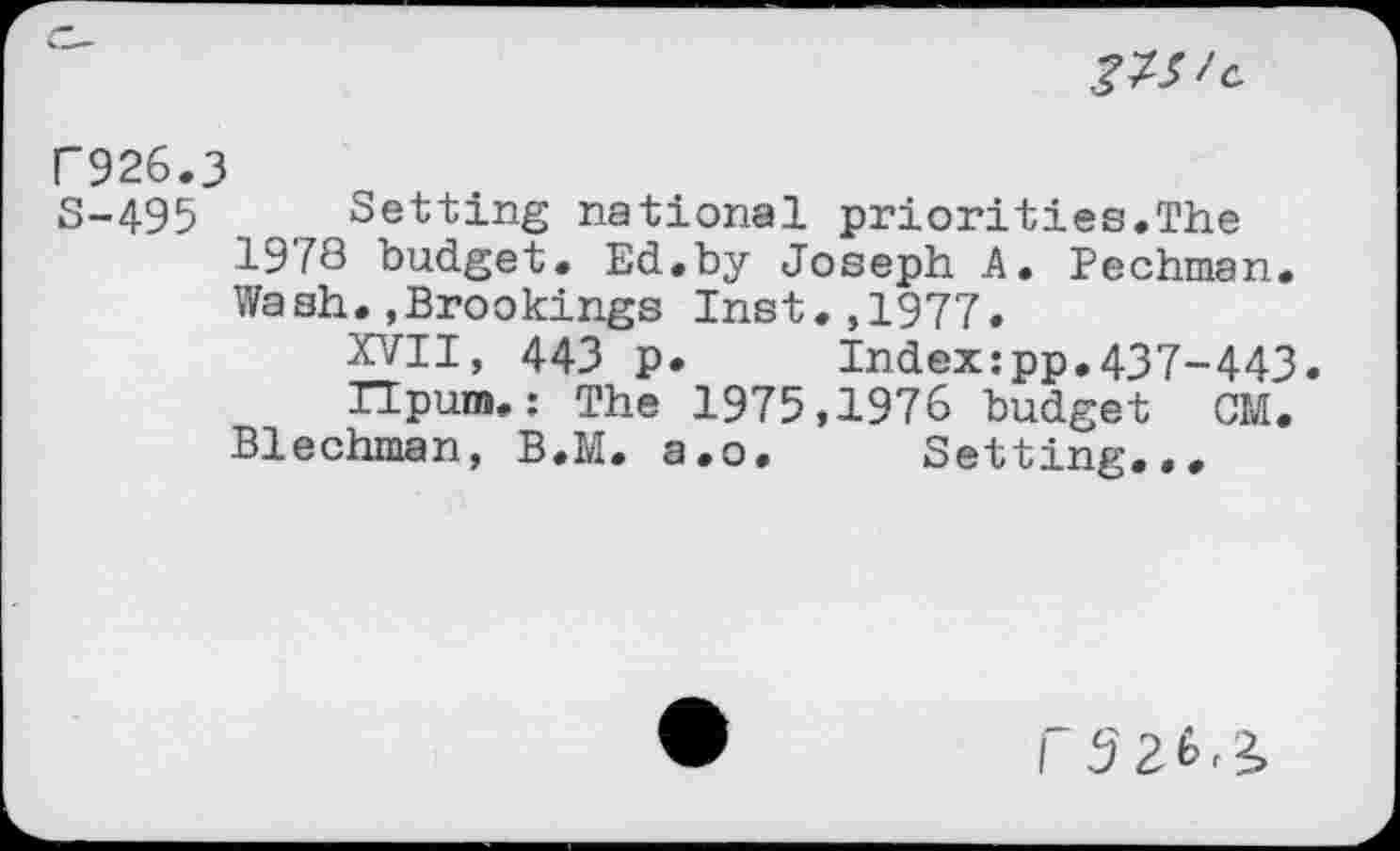 ﻿
F926.3
S-495 Setting national priorities.The 1978 budget. Ed.by Joseph A. Pechman. Wash.,Brookings Inst.,1977.
XVII, 443 p.	Index:pp.437-443.
Ilpum. : The 1975,1976 budget CM.
Blechman, B.M. a.o. Setting...